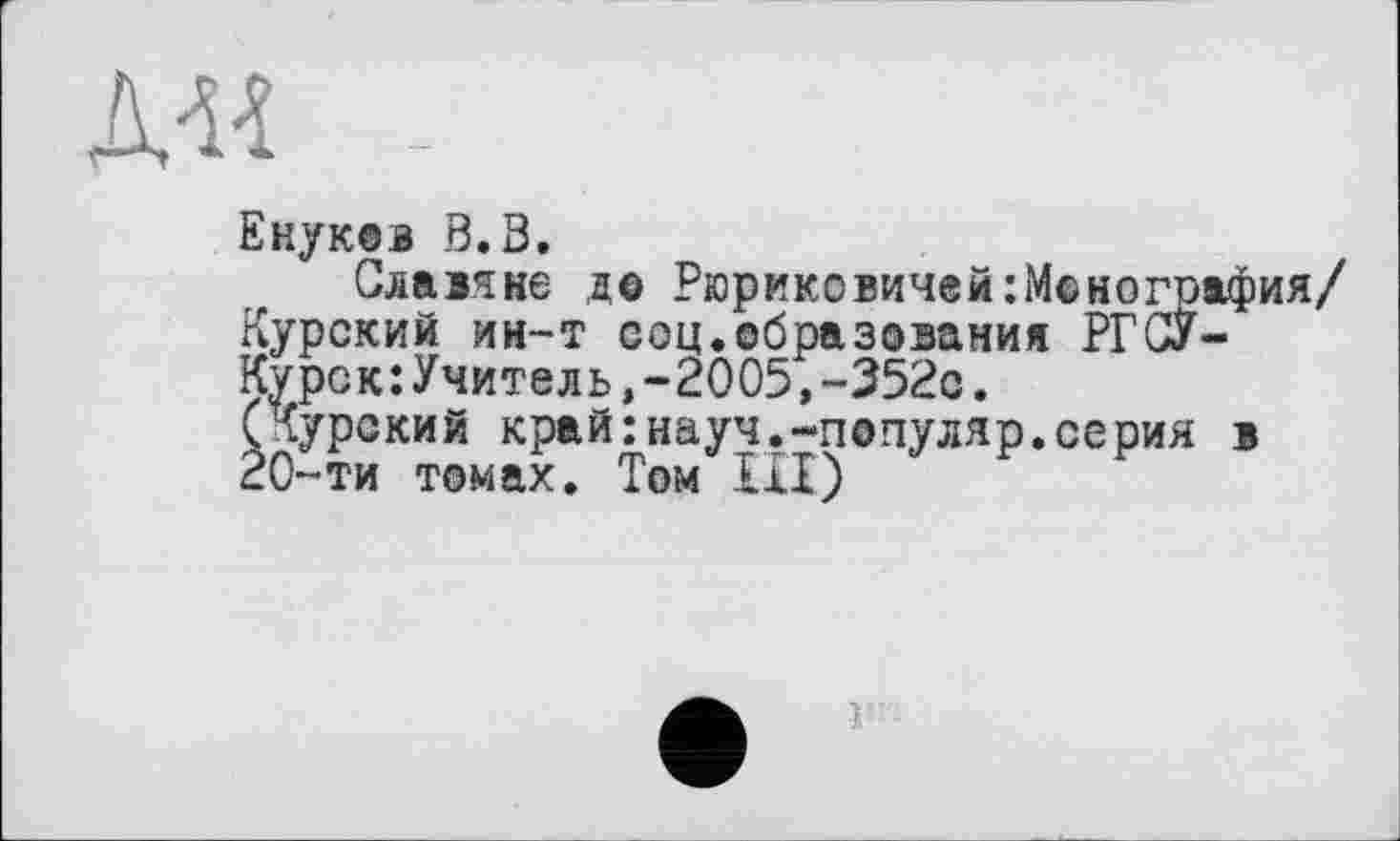 ﻿Д« -
Енуков В.З.
Славяне до Рюриковичей ^Монография/ Курский ин-т соц.образования РГСУ-Курск:Учитель,-2005,-352с.
(Курский край:науч.-популяр.серия в 20-ти томах. Том III)